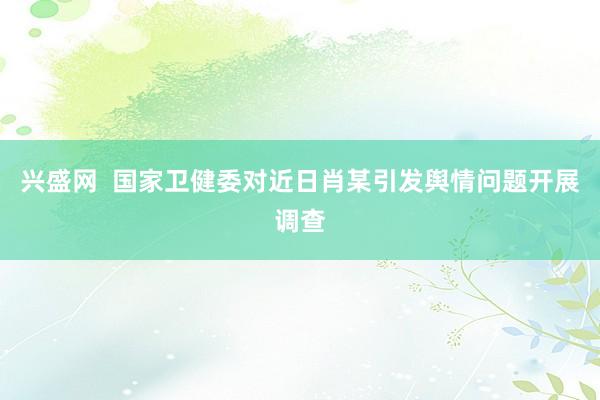 兴盛网  国家卫健委对近日肖某引发舆情问题开展调查