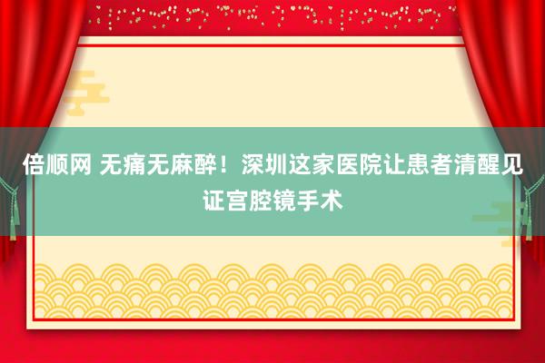 倍顺网 无痛无麻醉！深圳这家医院让患者清醒见证宫腔镜手术