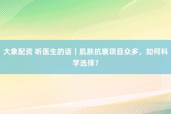 大象配资 听医生的话｜肌肤抗衰项目众多，如何科学选择？
