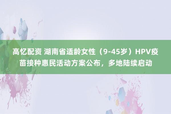 高忆配资 湖南省适龄女性（9-45岁）HPV疫苗接种惠民活动方案公布，多地陆续启动