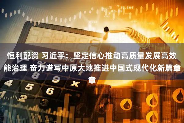 恒利配资 习近平：坚定信心推动高质量发展高效能治理 奋力谱写中原大地推进中国式现代化新篇章