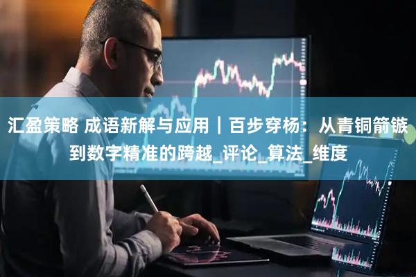 汇盈策略 成语新解与应用｜百步穿杨：从青铜箭镞到数字精准的跨越_评论_算法_维度