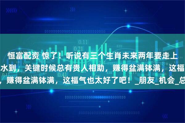 恒富配资 惊了！听说有三个生肖未来两年要走上人生巅峰，工作上顺风水到，关键时候总有贵人相助，赚得盆满钵满，这福气也太好了吧！_朋友_机会_总能