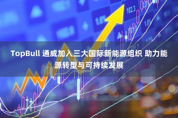 TopBull 通威加入三大国际新能源组织 助力能源转型与可持续发展