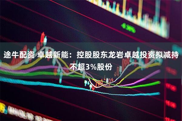 途牛配资 卓越新能：控股股东龙岩卓越投资拟减持不超3%股份